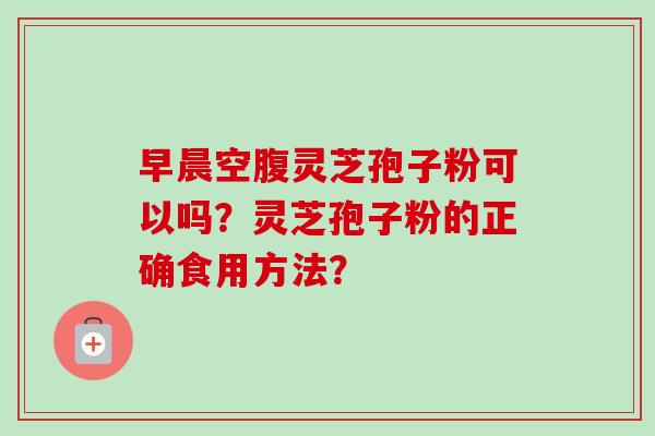 早晨空腹灵芝孢子粉可以吗?灵芝孢子粉的正确食用方法? 早晨空腹灵芝孢子粉可以吗?灵芝孢子粉的正确食用方法?