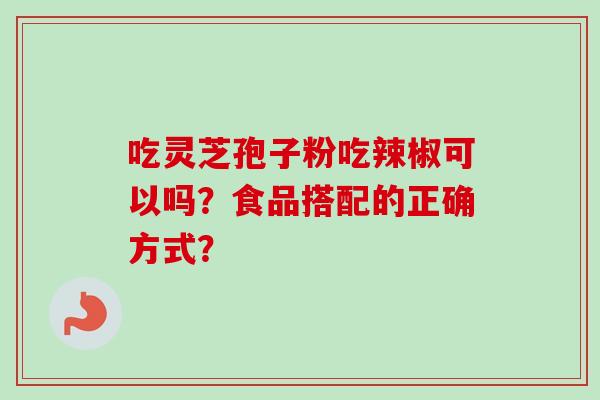 吃灵芝孢子粉吃辣椒可以吗?食品搭配的正确方式? 吃灵芝孢子粉吃辣椒可以吗?食品搭配的正确方式?