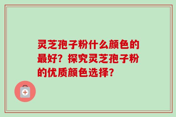 灵芝孢子粉什么颜色的好?探究灵芝孢子粉的优质颜色选择? 灵芝孢子粉什么颜色的好?探究灵芝孢子粉的优质颜色选择?