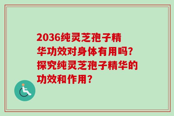 2036纯灵芝孢子精华功效对身体有用吗?探究纯灵芝孢子精华的功效和作用? 2036纯灵芝孢子精华功效对身体有用吗?探究纯灵芝孢子精华的功效和作用?