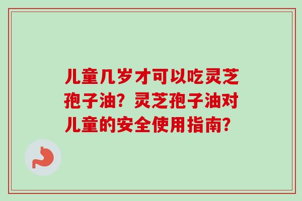 儿童几岁才可以吃灵芝孢子油？灵芝孢子油对儿童的安全使用指南？