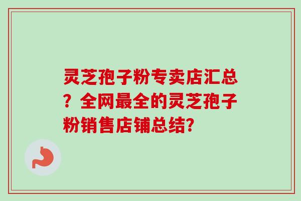灵芝孢子粉专卖店汇总?全网全的灵芝孢子粉销售店铺总结? 灵芝孢子粉专卖店汇总?全网全的灵芝孢子粉销售店铺总结?