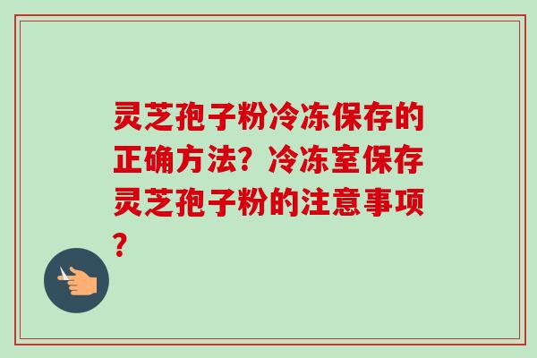 灵芝孢子粉冷冻保存的正确方法?冷冻室保存灵芝孢子粉的注意事项? 灵芝孢子粉冷冻保存的正确方法?冷冻室保存灵芝孢子粉的注意事项?