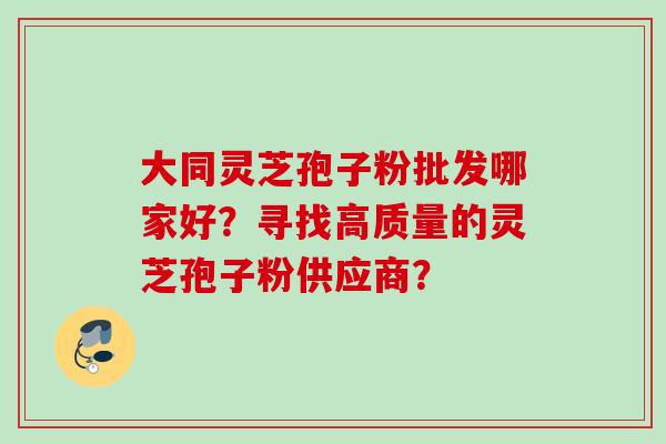 大同灵芝孢子粉批发哪家好?寻找高质量的灵芝孢子粉供应商? 大同灵芝孢子粉批发哪家好?寻找高质量的灵芝孢子粉供应商?