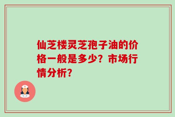仙芝楼灵芝孢子油的价格一般是多少?市场行情分析? 仙芝楼灵芝孢子油的价格一般是多少?市场行情分析?