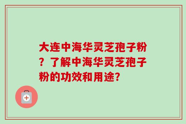 大连中海华灵芝孢子粉?了解中海华灵芝孢子粉的功效和用途? 大连中海华灵芝孢子粉?了解中海华灵芝孢子粉的功效和用途?