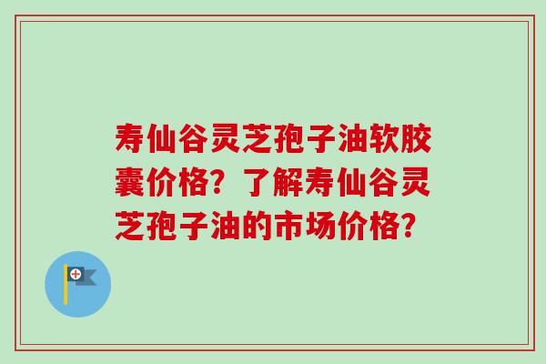 寿仙谷灵芝孢子油软胶囊价格？了解寿仙谷灵芝孢子油的市场价格？