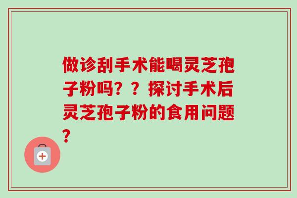 做诊刮手术能喝灵芝孢子粉吗??探讨手术后灵芝孢子粉的食用问题? 做诊刮手术能喝灵芝孢子粉吗??探讨手术后灵芝孢子粉的食用问题?
