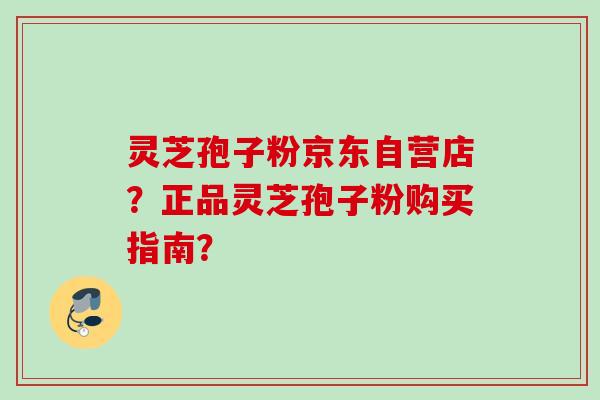 灵芝孢子粉京东自营店？正品灵芝孢子粉购买指南？