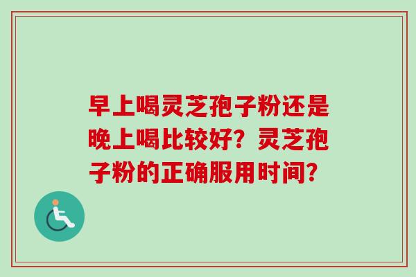 早上喝灵芝孢子粉还是晚上喝比较好?灵芝孢子粉的正确服用时间? 早上喝灵芝孢子粉还是晚上喝比较好?灵芝孢子粉的正确服用时间?