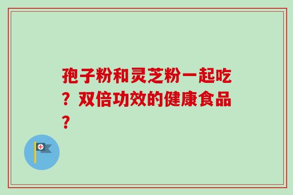 孢子粉和灵芝粉一起吃?双倍功效的健康食品? 孢子粉和灵芝粉一起吃?双倍功效的健康食品?