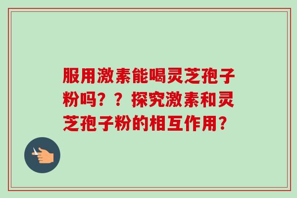 服用激素能喝灵芝孢子粉吗??探究激素和灵芝孢子粉的相互作用? 服用激素能喝灵芝孢子粉吗??探究激素和灵芝孢子粉的相互作用?