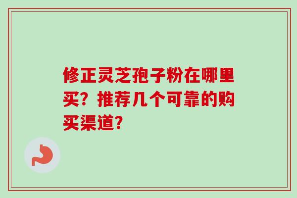 修正灵芝孢子粉在哪里买?推荐几个可靠的购买渠道? 修正灵芝孢子粉在哪里买?推荐几个可靠的购买渠道?