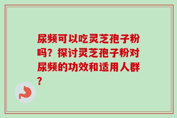 尿频可以吃灵芝孢子粉吗?探讨灵芝孢子粉对尿频的功效和适用人群? 尿频可以吃灵芝孢子粉吗?探讨灵芝孢子粉对尿频的功效和适用人群?