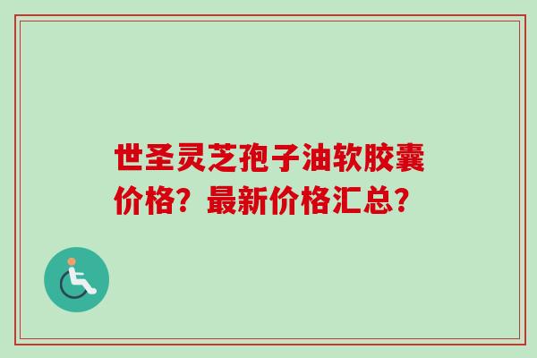 世圣灵芝孢子油软胶囊价格？新价格汇总？