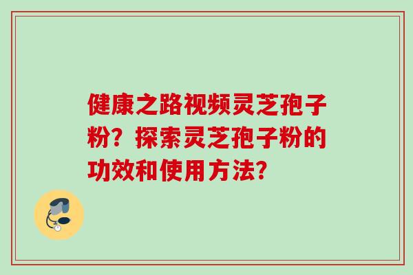 健康之路视频灵芝孢子粉？探索灵芝孢子粉的功效和使用方法？
