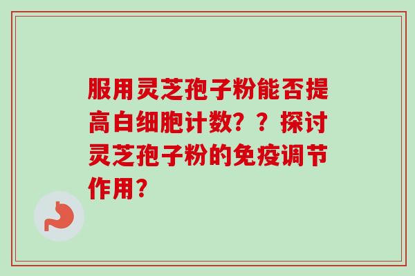 服用灵芝孢子粉能否提高计数??探讨灵芝孢子粉的免疫调节作用? 服用灵芝孢子粉能否提高计数??探讨灵芝孢子粉的免疫调节作用?