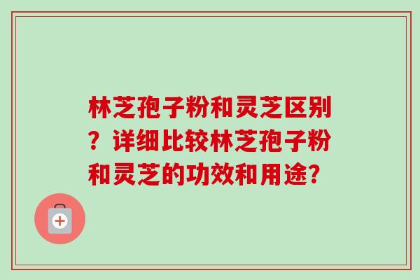 林芝孢子粉和灵芝区别？详细比较林芝孢子粉和灵芝的功效和用途？