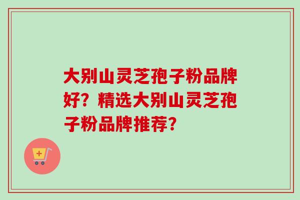 大别山灵芝孢子粉品牌好?精选大别山灵芝孢子粉品牌推荐? 大别山灵芝孢子粉品牌好?精选大别山灵芝孢子粉品牌推荐?