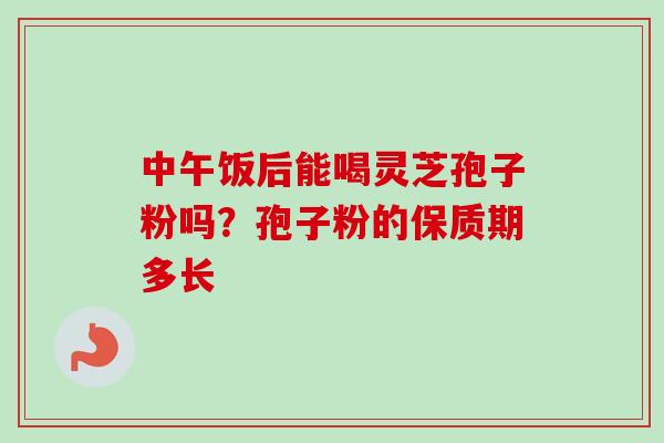 中午饭后能喝灵芝孢子粉吗?孢子粉的保质期多长 中午饭后能喝灵芝孢子粉吗?孢子粉的保质期多长