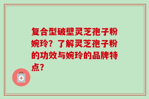 复合型破壁灵芝孢子粉婉玲?了解灵芝孢子粉的功效与婉玲的品牌特点? 复合型破壁灵芝孢子粉婉玲?了解灵芝孢子粉的功效与婉玲的品牌特点?