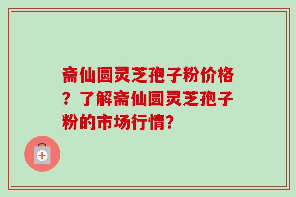 斋仙圆灵芝孢子粉价格？了解斋仙圆灵芝孢子粉的市场行情？
