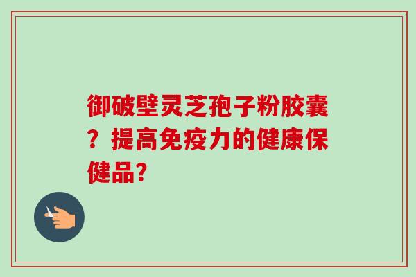 御破壁灵芝孢子粉胶囊？提高免疫力的健康保健品？