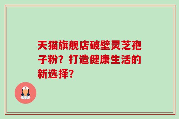 天猫旗舰店破壁灵芝孢子粉?打造健康生活的新选择? 天猫旗舰店破壁灵芝孢子粉?打造健康生活的新选择?