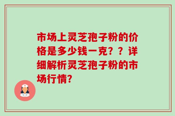 市场上灵芝孢子粉的价格是多少钱一克??详细解析灵芝孢子粉的市场行情? 市场上灵芝孢子粉的价格是多少钱一克??详细解析灵芝孢子粉的市场行情?
