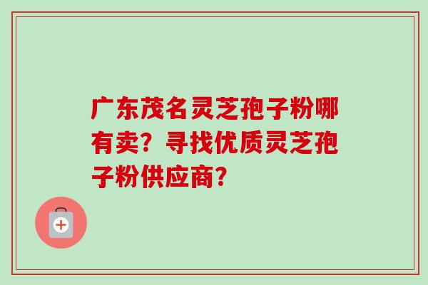 广东茂名灵芝孢子粉哪有卖？寻找优质灵芝孢子粉供应商？