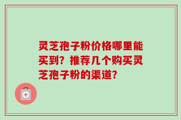 灵芝孢子粉价格哪里能买到？推荐几个购买灵芝孢子粉的渠道？