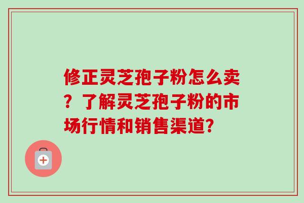 修正灵芝孢子粉怎么卖？了解灵芝孢子粉的市场行情和销售渠道？