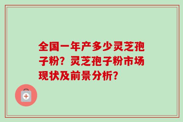 全国一年产多少灵芝孢子粉?灵芝孢子粉市场现状及前景分析? 全国一年产多少灵芝孢子粉?灵芝孢子粉市场现状及前景分析?