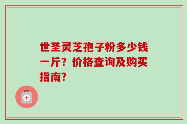 世圣灵芝孢子粉多少钱一斤？价格查询及购买指南？