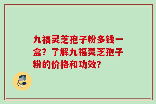 九福灵芝孢子粉多钱一盒?了解九福灵芝孢子粉的价格和功效? 九福灵芝孢子粉多钱一盒?了解九福灵芝孢子粉的价格和功效?