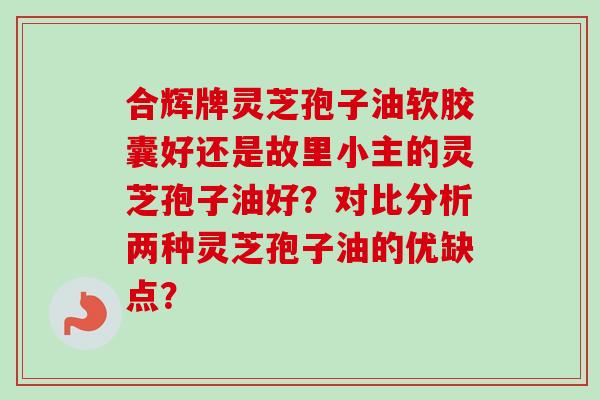 合辉牌灵芝孢子油软胶囊好还是故里小主的灵芝孢子油好?对比分析两种灵芝孢子油的优缺点? 合辉牌灵芝孢子油软胶囊好还是故里小主的灵芝孢子油好?对比分析两种灵芝孢子油的优缺点?