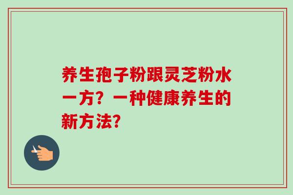 养生孢子粉跟灵芝粉水一方？一种健康养生的新方法？