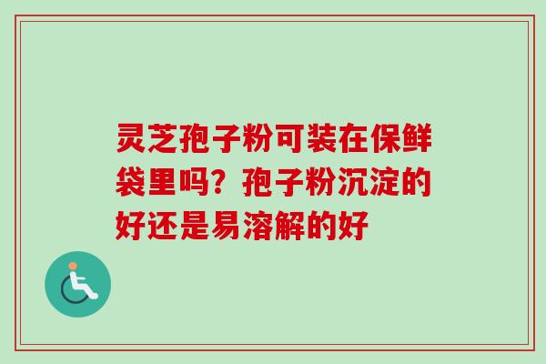 灵芝孢子粉可装在保鲜袋里吗？孢子粉沉淀的好还是易溶解的好