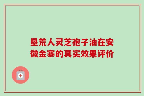 垦荒人灵芝孢子油在安徽金寨的真实效果评价 垦荒人灵芝孢子油在安徽金寨的真实效果评价