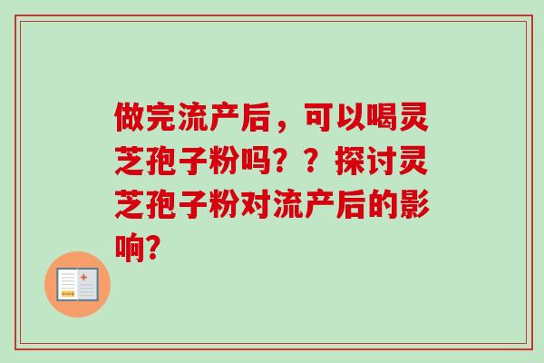 做完流产后,可以喝灵芝孢子粉吗??探讨灵芝孢子粉对流产后的影响? 做完流产后,可以喝灵芝孢子粉吗??探讨灵芝孢子粉对流产后的影响?