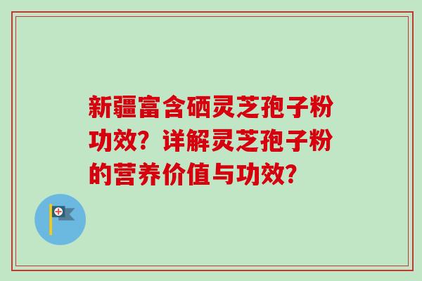 新疆富含硒灵芝孢子粉功效?详解灵芝孢子粉的营养价值与功效? 新疆富含硒灵芝孢子粉功效?详解灵芝孢子粉的营养价值与功效?