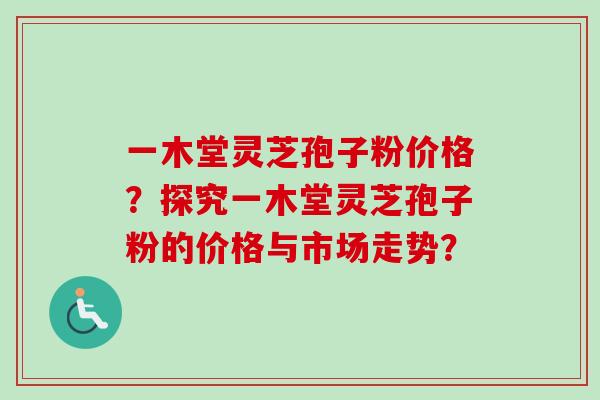 一木堂灵芝孢子粉价格?探究一木堂灵芝孢子粉的价格与市场走势? 一木堂灵芝孢子粉价格?探究一木堂灵芝孢子粉的价格与市场走势?