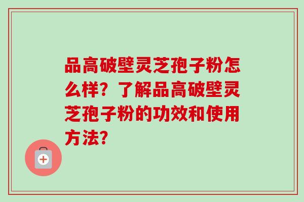 品高破壁灵芝孢子粉怎么样?了解品高破壁灵芝孢子粉的功效和使用方法? 品高破壁灵芝孢子粉怎么样?了解品高破壁灵芝孢子粉的功效和使用方法?