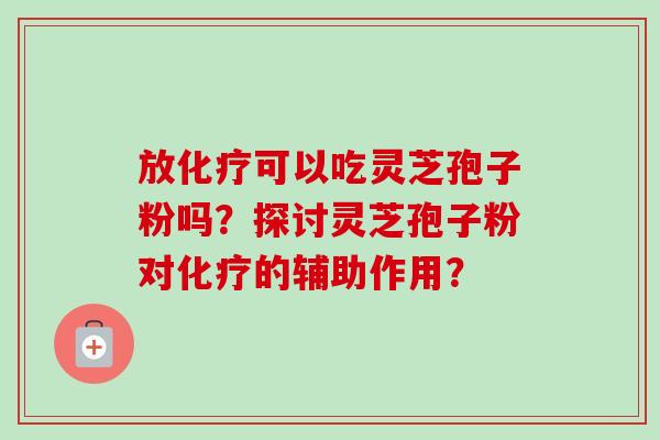 放可以吃灵芝孢子粉吗？探讨灵芝孢子粉对的辅助作用？