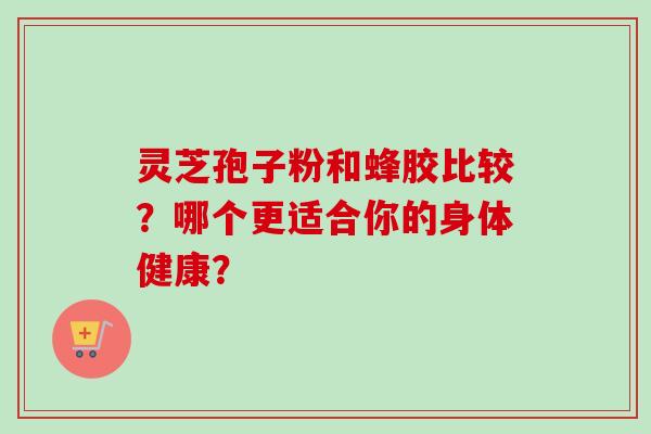 灵芝孢子粉和蜂胶比较？哪个更适合你的身体健康？