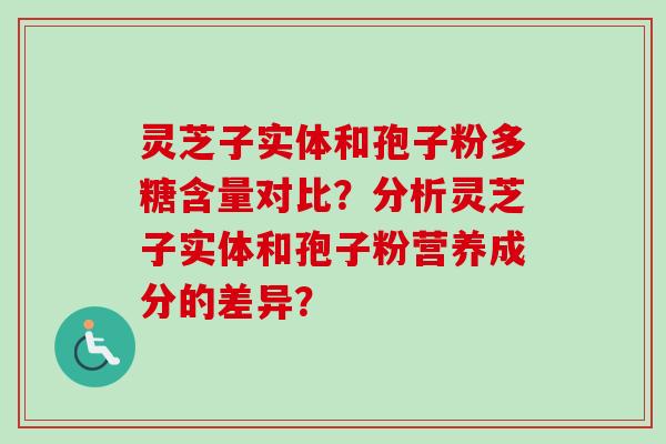 灵芝子实体和孢子粉多糖含量对比?分析灵芝子实体和孢子粉营养成分的差异? 灵芝子实体和孢子粉多糖含量对比?分析灵芝子实体和孢子粉营养成分的差异?