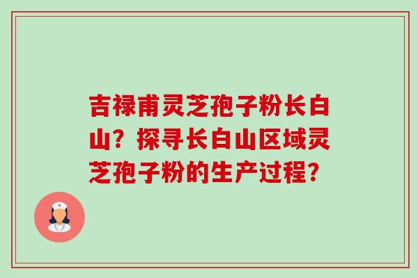 吉禄甫灵芝孢子粉长白山?探寻长白山区域灵芝孢子粉的生产过程? 吉禄甫灵芝孢子粉长白山?探寻长白山区域灵芝孢子粉的生产过程?
