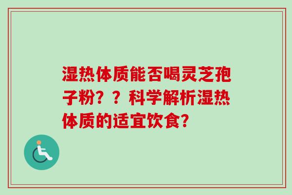 湿热体质能否喝灵芝孢子粉??科学解析湿热体质的适宜饮食? 湿热体质能否喝灵芝孢子粉??科学解析湿热体质的适宜饮食?