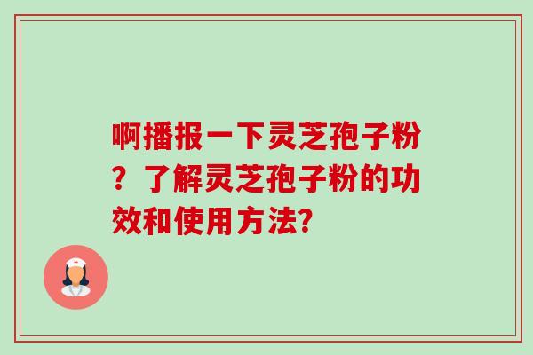 啊播报一下灵芝孢子粉?了解灵芝孢子粉的功效和使用方法? 啊播报一下灵芝孢子粉?了解灵芝孢子粉的功效和使用方法?