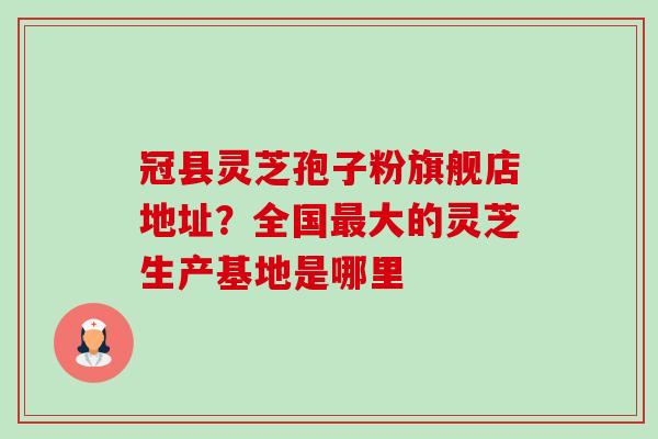 冠县灵芝孢子粉旗舰店地址？全国大的灵芝生产基地是哪里